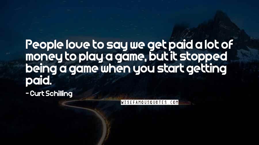 Curt Schilling Quotes: People love to say we get paid a lot of money to play a game, but it stopped being a game when you start getting paid.