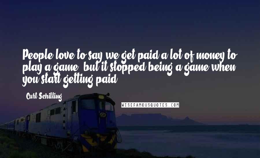 Curt Schilling Quotes: People love to say we get paid a lot of money to play a game, but it stopped being a game when you start getting paid.