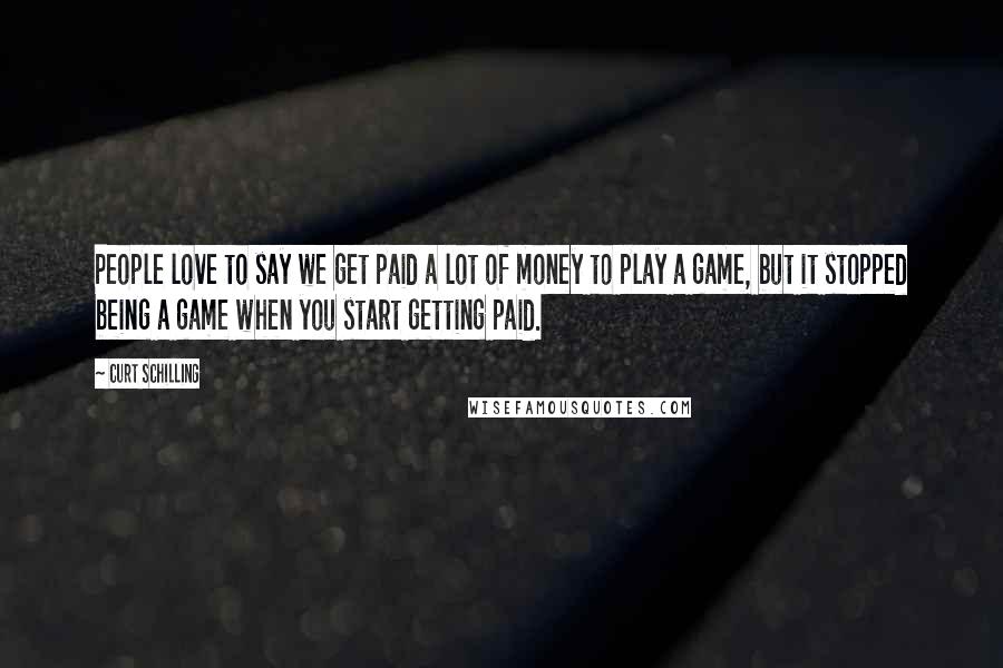 Curt Schilling Quotes: People love to say we get paid a lot of money to play a game, but it stopped being a game when you start getting paid.