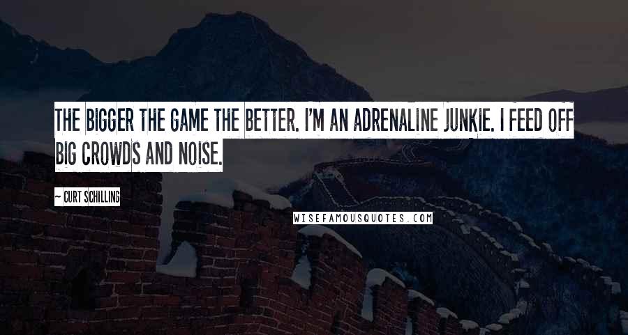 Curt Schilling Quotes: The bigger the game the better. I'm an adrenaline junkie. I feed off big crowds and noise.