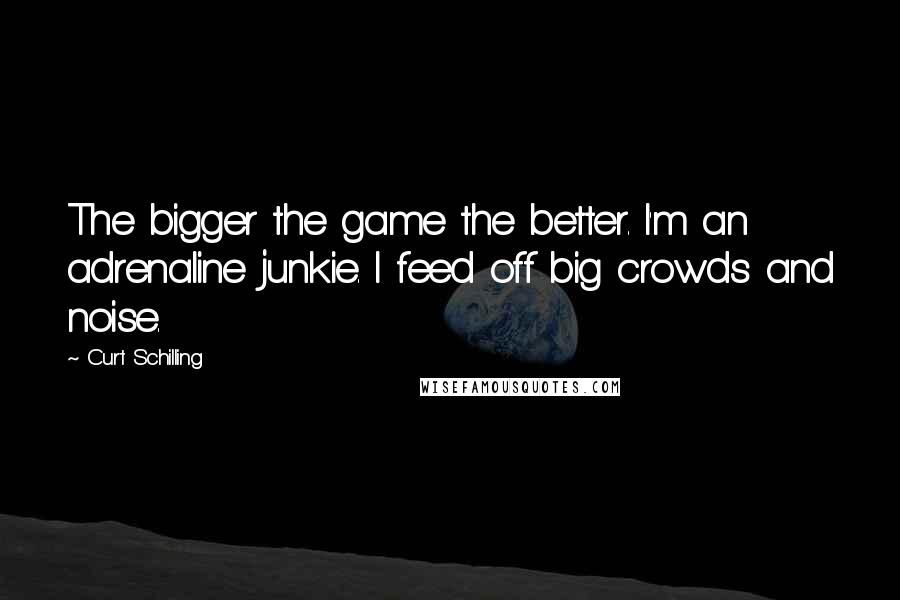 Curt Schilling Quotes: The bigger the game the better. I'm an adrenaline junkie. I feed off big crowds and noise.