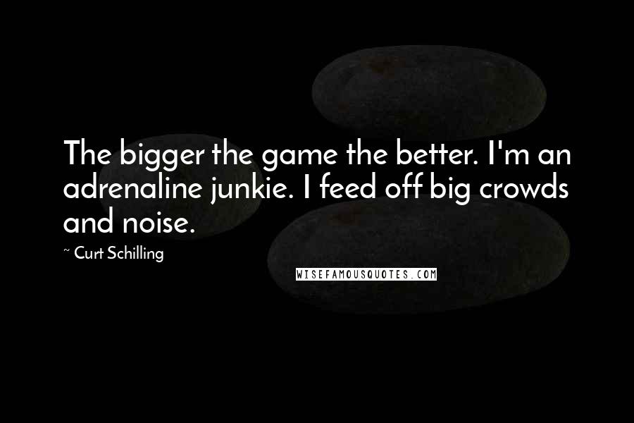 Curt Schilling Quotes: The bigger the game the better. I'm an adrenaline junkie. I feed off big crowds and noise.