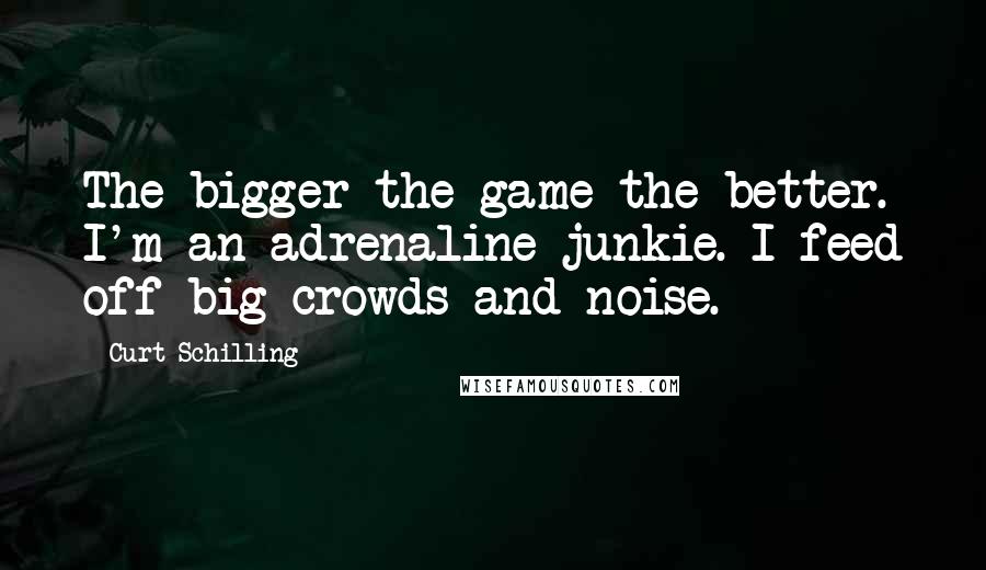 Curt Schilling Quotes: The bigger the game the better. I'm an adrenaline junkie. I feed off big crowds and noise.