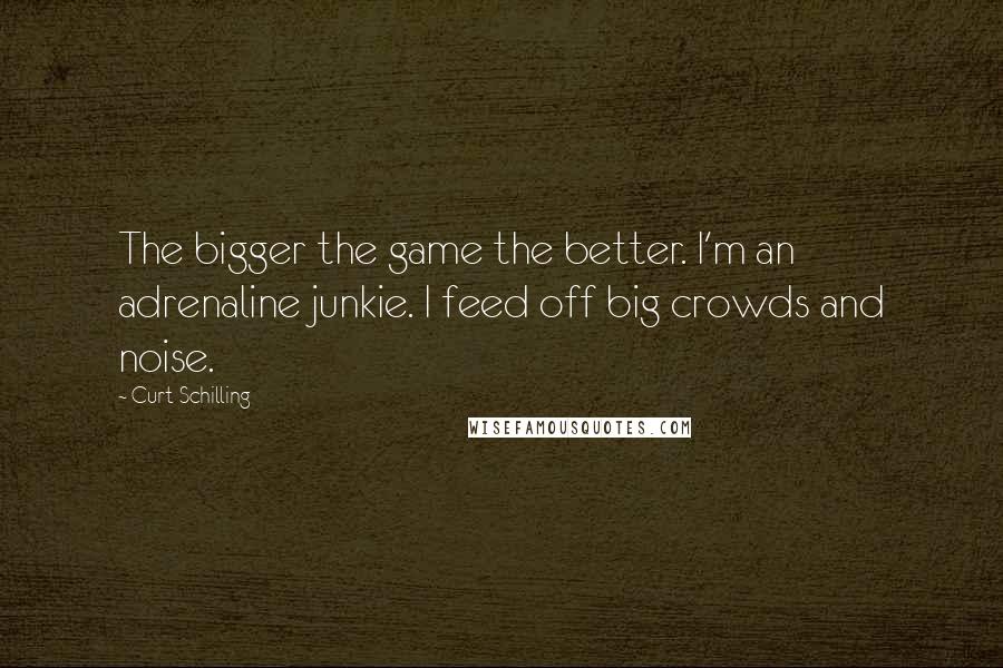 Curt Schilling Quotes: The bigger the game the better. I'm an adrenaline junkie. I feed off big crowds and noise.