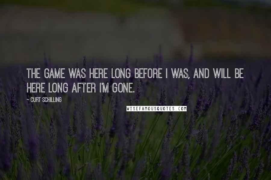 Curt Schilling Quotes: The game was here long before I was, and will be here long after I'm gone.