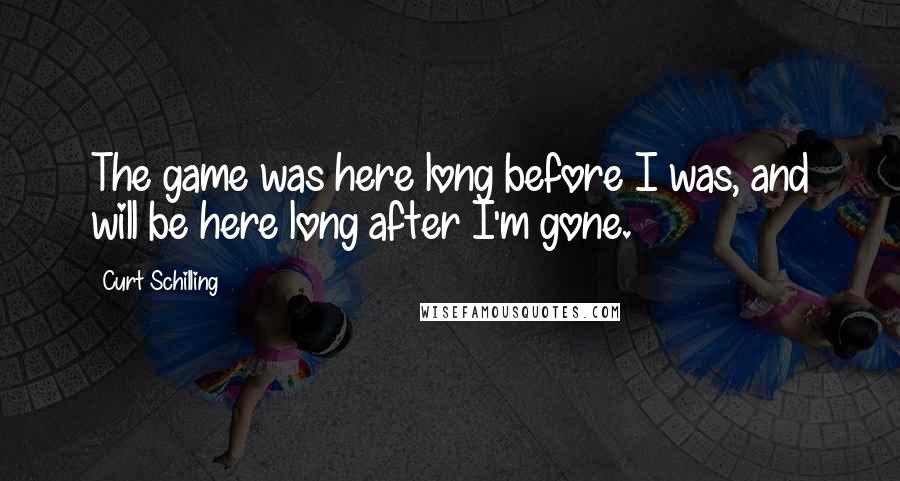 Curt Schilling Quotes: The game was here long before I was, and will be here long after I'm gone.