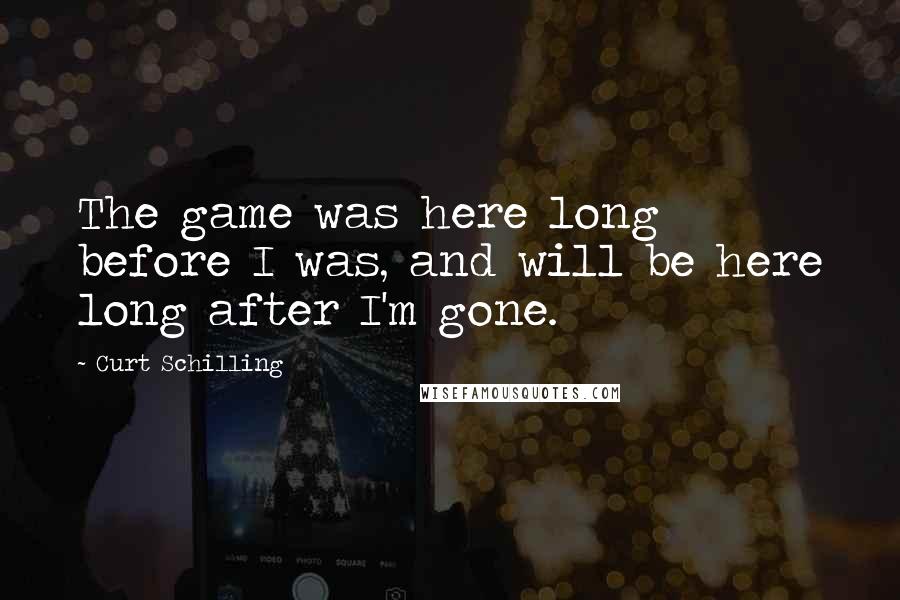 Curt Schilling Quotes: The game was here long before I was, and will be here long after I'm gone.
