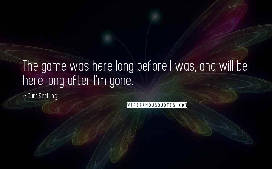 Curt Schilling Quotes: The game was here long before I was, and will be here long after I'm gone.