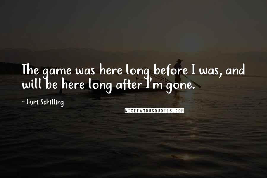 Curt Schilling Quotes: The game was here long before I was, and will be here long after I'm gone.