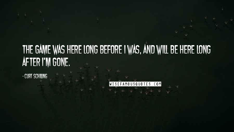Curt Schilling Quotes: The game was here long before I was, and will be here long after I'm gone.