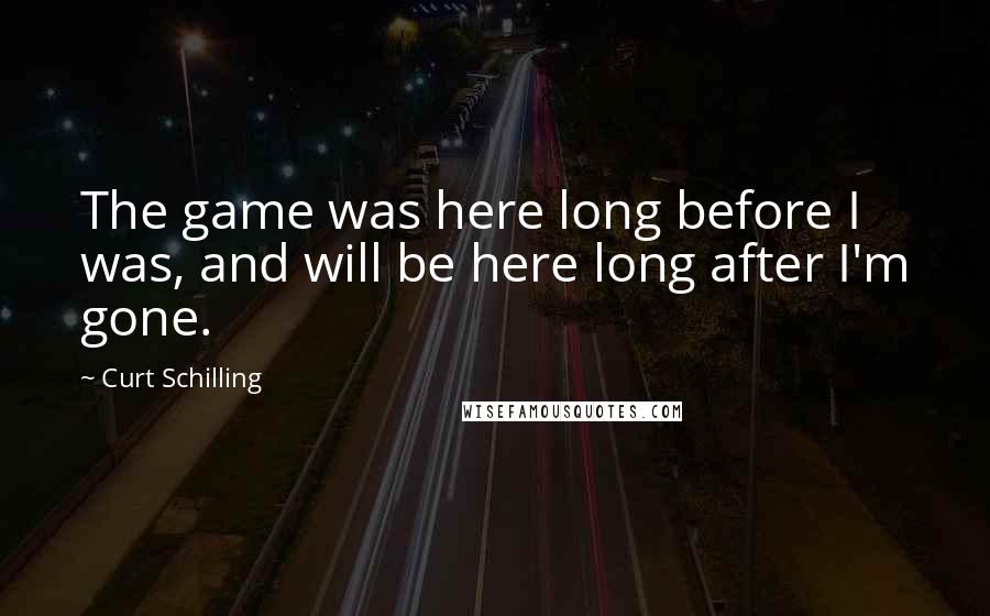 Curt Schilling Quotes: The game was here long before I was, and will be here long after I'm gone.