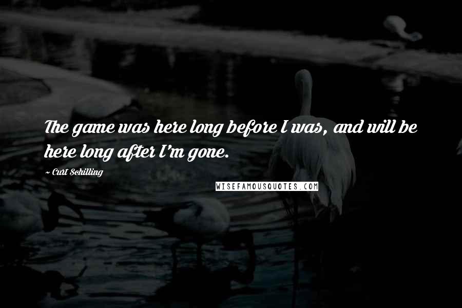 Curt Schilling Quotes: The game was here long before I was, and will be here long after I'm gone.