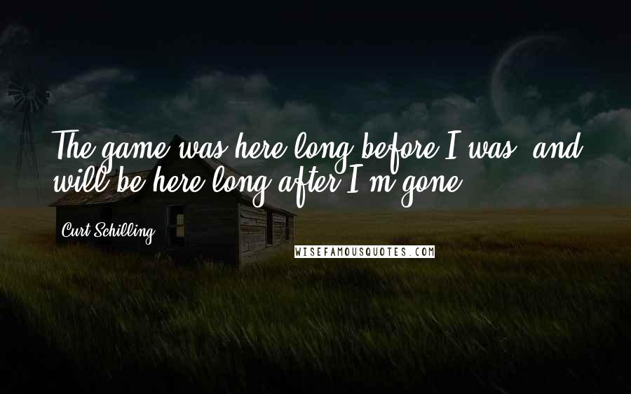 Curt Schilling Quotes: The game was here long before I was, and will be here long after I'm gone.
