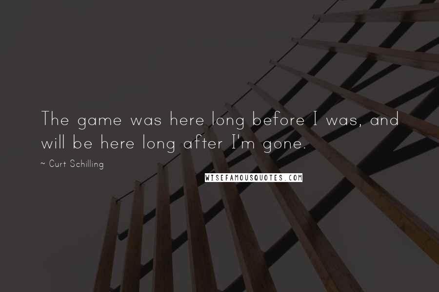 Curt Schilling Quotes: The game was here long before I was, and will be here long after I'm gone.