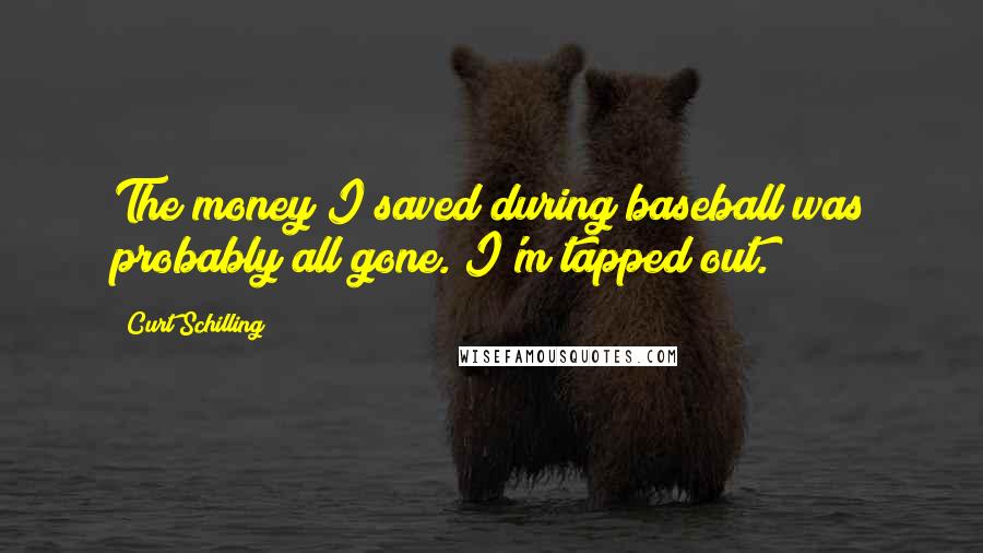 Curt Schilling Quotes: The money I saved during baseball was probably all gone. I'm tapped out.
