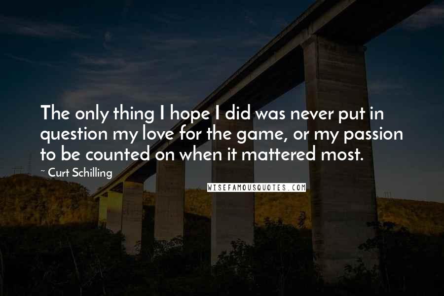 Curt Schilling Quotes: The only thing I hope I did was never put in question my love for the game, or my passion to be counted on when it mattered most.