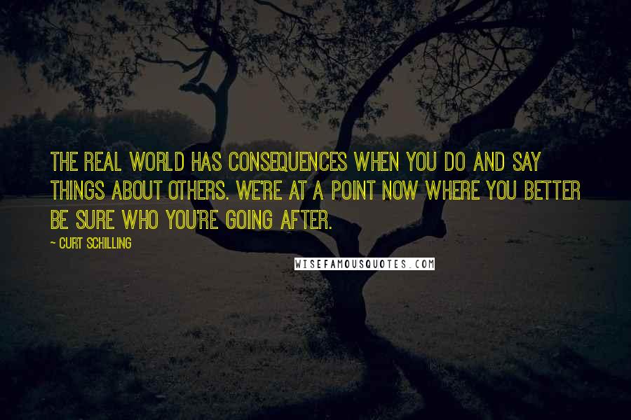 Curt Schilling Quotes: The real world has consequences when you do and say things about others. We're at a point now where you better be sure who you're going after.