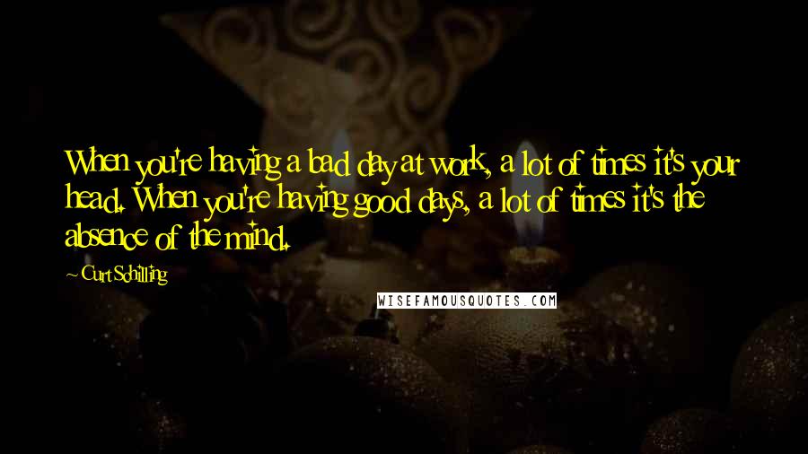 Curt Schilling Quotes: When you're having a bad day at work, a lot of times it's your head. When you're having good days, a lot of times it's the absence of the mind.