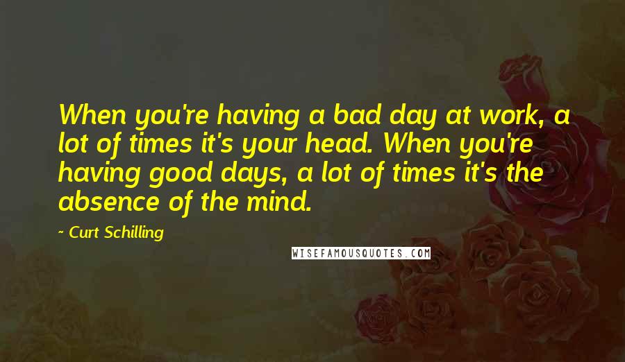 Curt Schilling Quotes: When you're having a bad day at work, a lot of times it's your head. When you're having good days, a lot of times it's the absence of the mind.