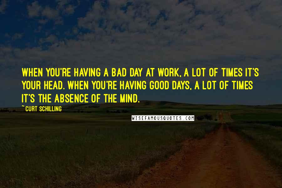 Curt Schilling Quotes: When you're having a bad day at work, a lot of times it's your head. When you're having good days, a lot of times it's the absence of the mind.