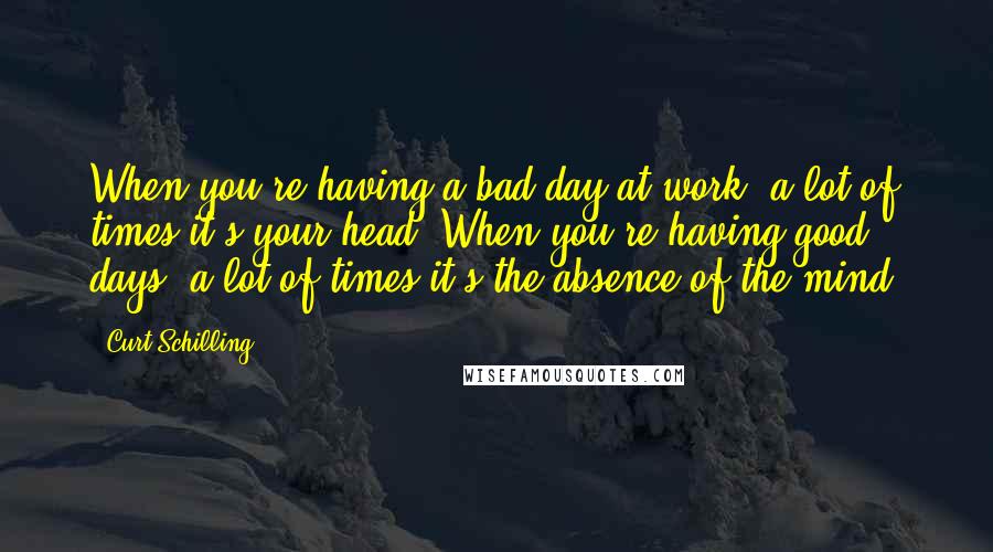 Curt Schilling Quotes: When you're having a bad day at work, a lot of times it's your head. When you're having good days, a lot of times it's the absence of the mind.