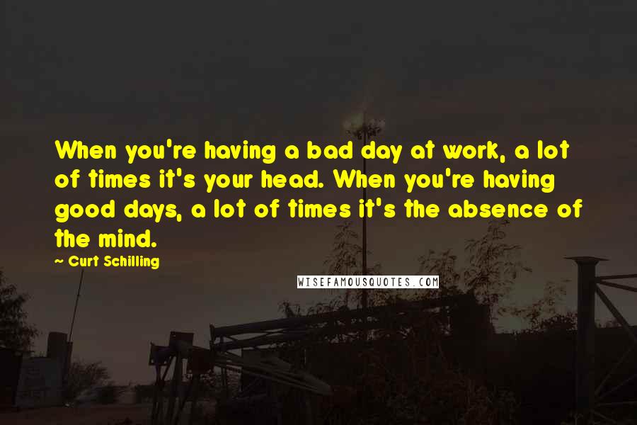 Curt Schilling Quotes: When you're having a bad day at work, a lot of times it's your head. When you're having good days, a lot of times it's the absence of the mind.