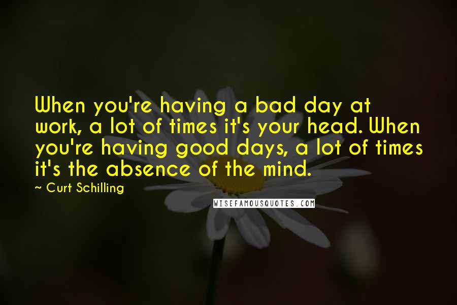 Curt Schilling Quotes: When you're having a bad day at work, a lot of times it's your head. When you're having good days, a lot of times it's the absence of the mind.