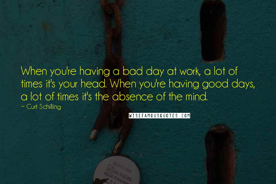 Curt Schilling Quotes: When you're having a bad day at work, a lot of times it's your head. When you're having good days, a lot of times it's the absence of the mind.