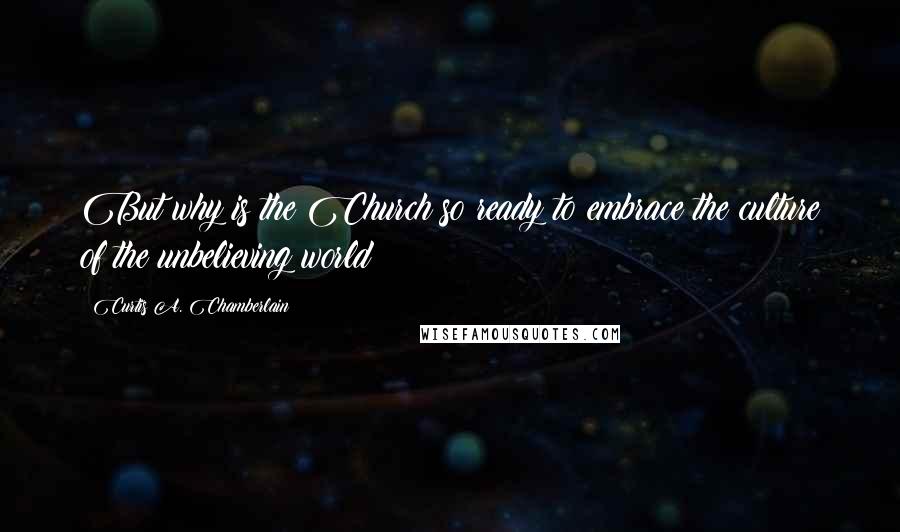 Curtis A. Chamberlain Quotes: But why is the Church so ready to embrace the culture of the unbelieving world?