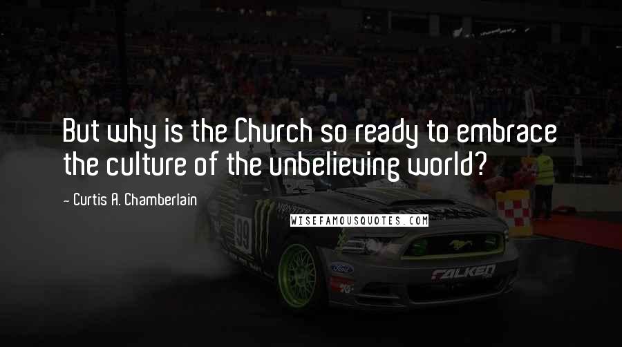 Curtis A. Chamberlain Quotes: But why is the Church so ready to embrace the culture of the unbelieving world?