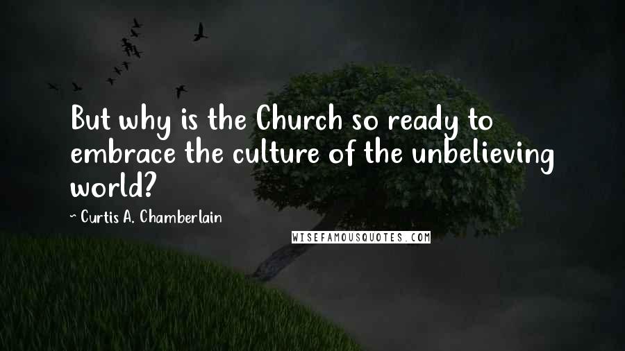 Curtis A. Chamberlain Quotes: But why is the Church so ready to embrace the culture of the unbelieving world?