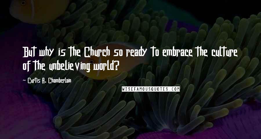 Curtis A. Chamberlain Quotes: But why is the Church so ready to embrace the culture of the unbelieving world?