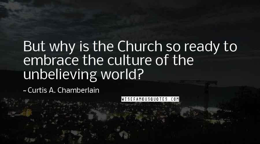 Curtis A. Chamberlain Quotes: But why is the Church so ready to embrace the culture of the unbelieving world?