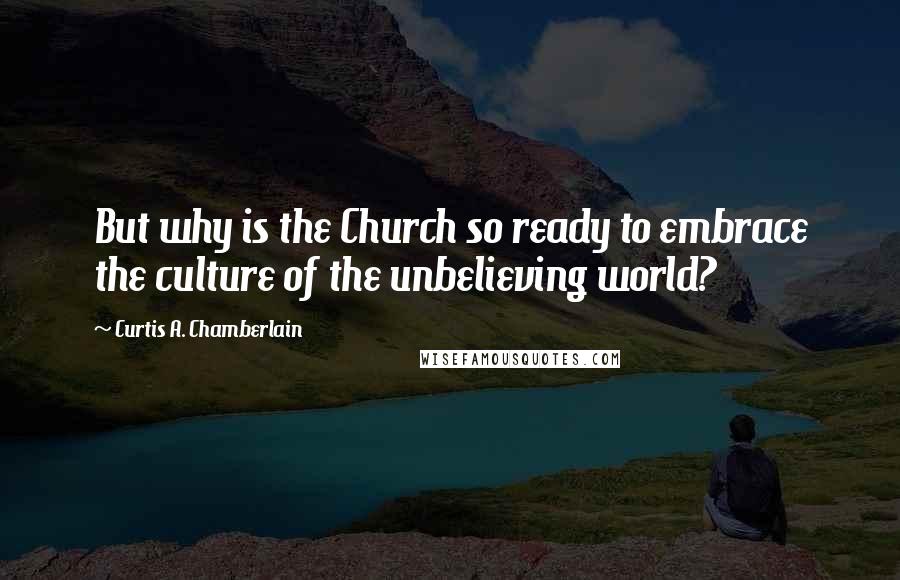 Curtis A. Chamberlain Quotes: But why is the Church so ready to embrace the culture of the unbelieving world?