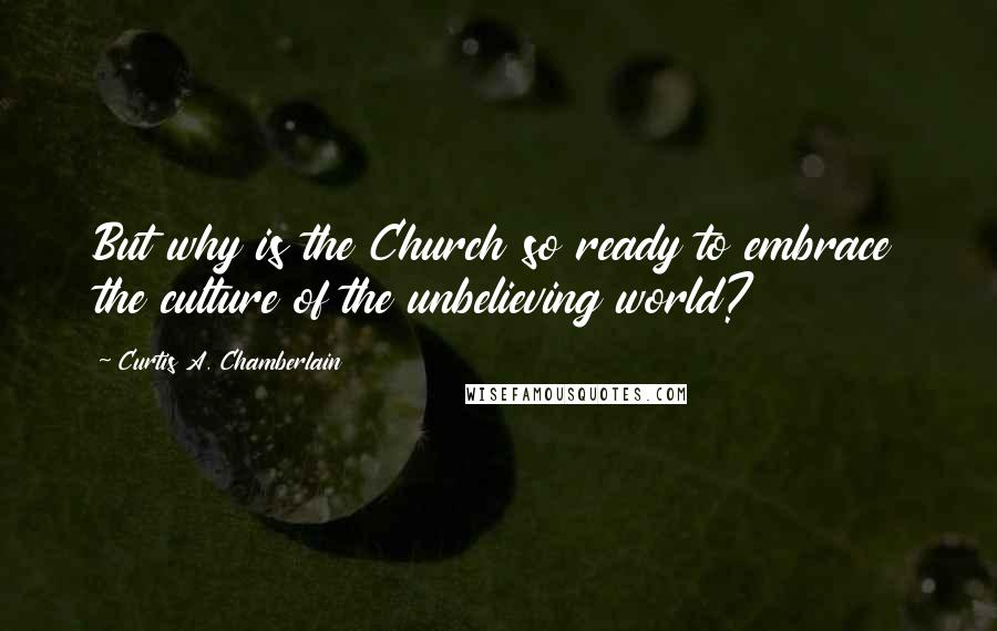 Curtis A. Chamberlain Quotes: But why is the Church so ready to embrace the culture of the unbelieving world?