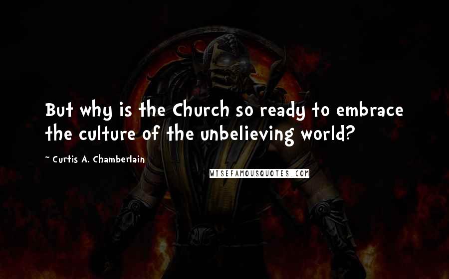 Curtis A. Chamberlain Quotes: But why is the Church so ready to embrace the culture of the unbelieving world?