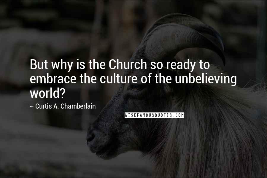 Curtis A. Chamberlain Quotes: But why is the Church so ready to embrace the culture of the unbelieving world?