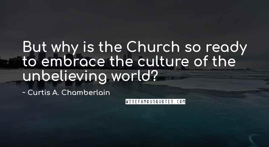 Curtis A. Chamberlain Quotes: But why is the Church so ready to embrace the culture of the unbelieving world?