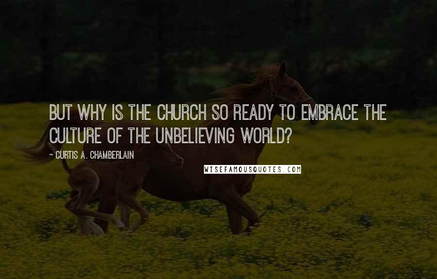 Curtis A. Chamberlain Quotes: But why is the Church so ready to embrace the culture of the unbelieving world?