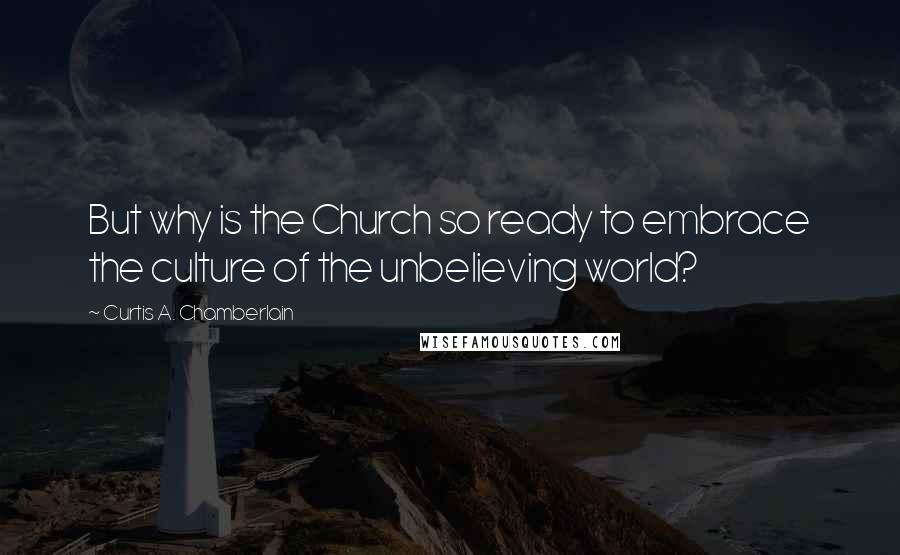 Curtis A. Chamberlain Quotes: But why is the Church so ready to embrace the culture of the unbelieving world?