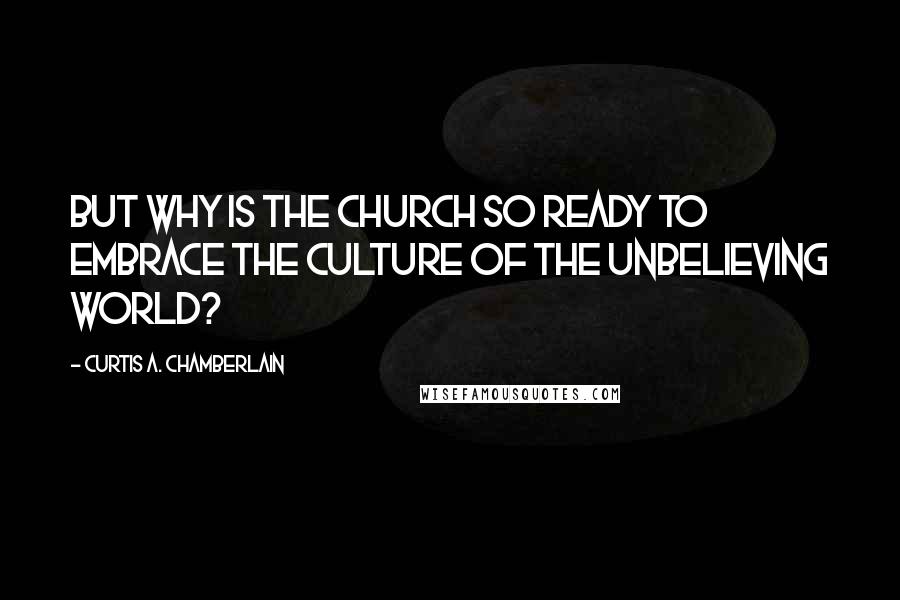 Curtis A. Chamberlain Quotes: But why is the Church so ready to embrace the culture of the unbelieving world?