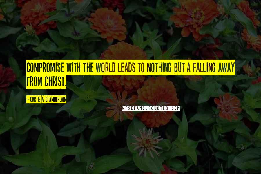 Curtis A. Chamberlain Quotes: Compromise with the world leads to nothing but a falling away from Christ.