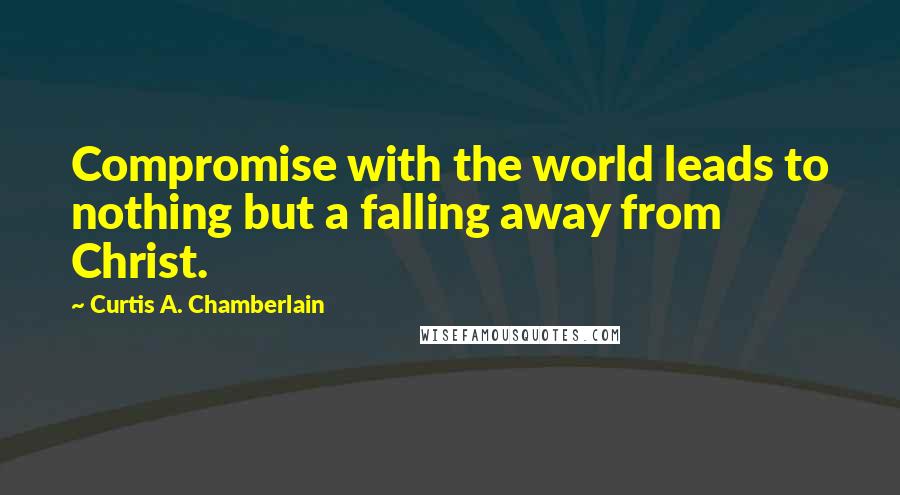 Curtis A. Chamberlain Quotes: Compromise with the world leads to nothing but a falling away from Christ.