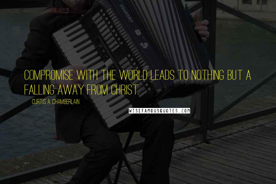 Curtis A. Chamberlain Quotes: Compromise with the world leads to nothing but a falling away from Christ.