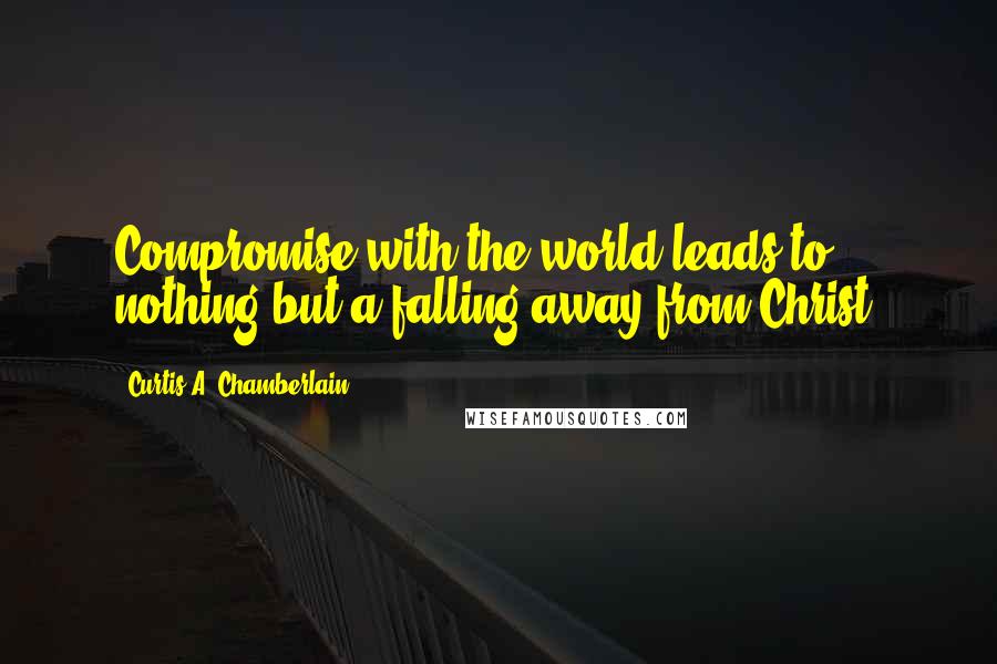 Curtis A. Chamberlain Quotes: Compromise with the world leads to nothing but a falling away from Christ.