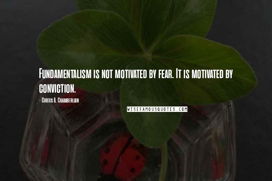 Curtis A. Chamberlain Quotes: Fundamentalism is not motivated by fear. It is motivated by conviction.