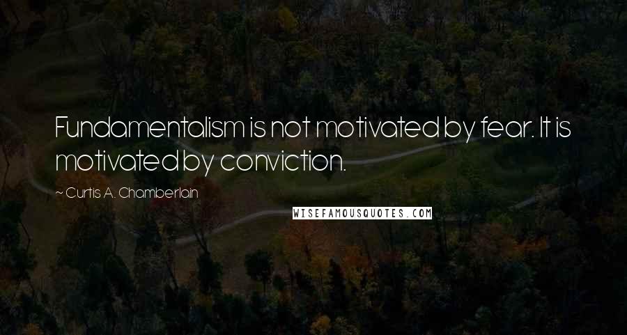 Curtis A. Chamberlain Quotes: Fundamentalism is not motivated by fear. It is motivated by conviction.