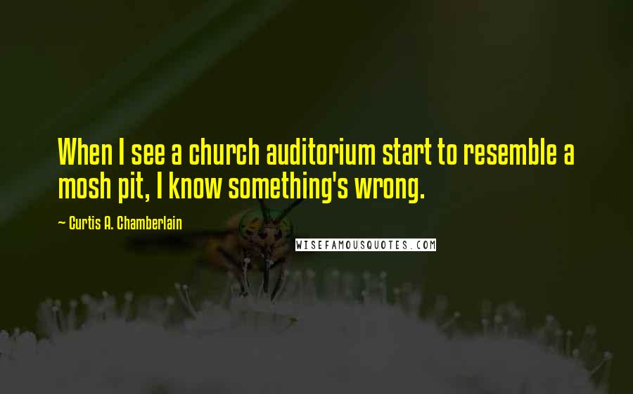 Curtis A. Chamberlain Quotes: When I see a church auditorium start to resemble a mosh pit, I know something's wrong.