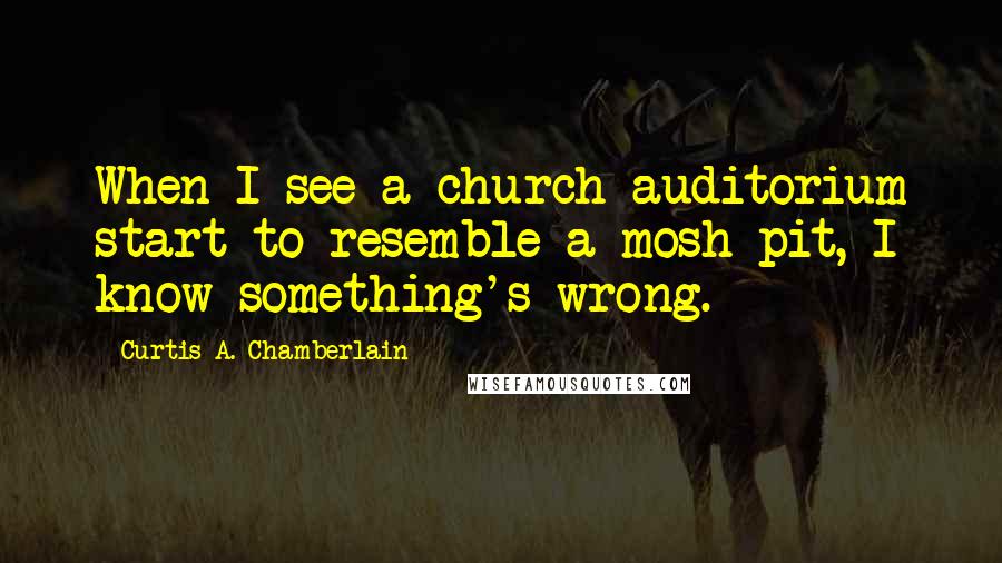Curtis A. Chamberlain Quotes: When I see a church auditorium start to resemble a mosh pit, I know something's wrong.