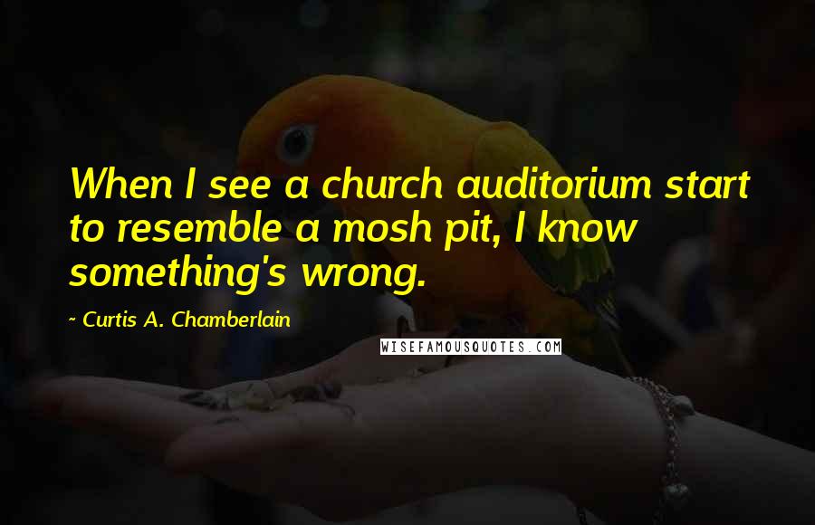 Curtis A. Chamberlain Quotes: When I see a church auditorium start to resemble a mosh pit, I know something's wrong.